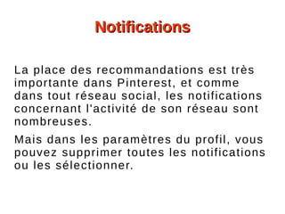 NotificationsNotifications
La place des recommandations est très
importante dans Pinterest, et comme
dans tout réseau social, les notifications
concernant l'activité de son réseau sont
nombreuses.
Mais dans les paramètres du profil, vous
pouvez supprimer toutes les notifications
ou les sélectionner.
 