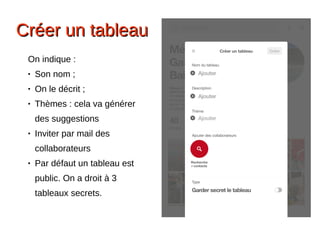 Créer un tableauCréer un tableau
On indique :
● Son nom ;
● On le décrit ;
● Thèmes : cela va générer
des suggestions 
● Inviter par mail des
collaborateurs
● Par défaut un tableau est
public. On a droit à 3
tableaux secrets.
 