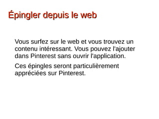 ÉÉpingler depuis le webpingler depuis le web
Vous surfez sur le web et vous trouvez un
contenu intéressant. Vous pouvez l'ajouter
dans Pinterest sans ouvrir l'application.
Ces épingles seront particulièrement
appréciées sur Pinterest.
 