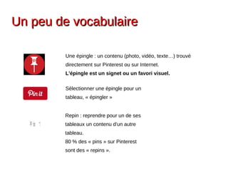 Un peu de vocabulaireUn peu de vocabulaire
Une épingle : un contenu (photo, vidéo, texte…) trouvé
directement sur Pinterest ou sur Internet.
L'épingle est un signet ou un favori visuel.
Sélectionner une épingle pour un
tableau, « épingler »
Repin : reprendre pour un de ses
tableaux un contenu d'un autre
tableau.
80 % des « pins » sur Pinterest
sont des « repins ».
 