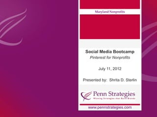 Maryland Nonprofits




 Social Media Bootcamp
   Pinterest for Nonprofits

        July 11, 2012

Presented by: Shrita D. Sterlin




  www.pennstrategies.com
 