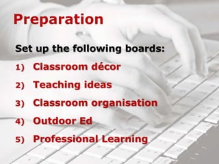 Set up the following boards:
1) Classroom décor
2) Teaching ideas
3) Classroom organisation
4) Outdoor Ed
5) Professional Learning
 