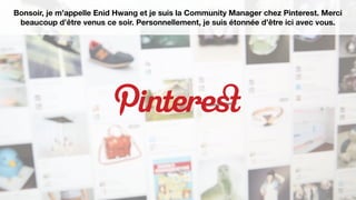 Bonsoir, je m’appelle Enid Hwang et je suis la Community Manager chez Pinterest. Merci
beaucoup d’être venus ce soir. Personnellement, je suis étonnée d’être ici avec vous.
 