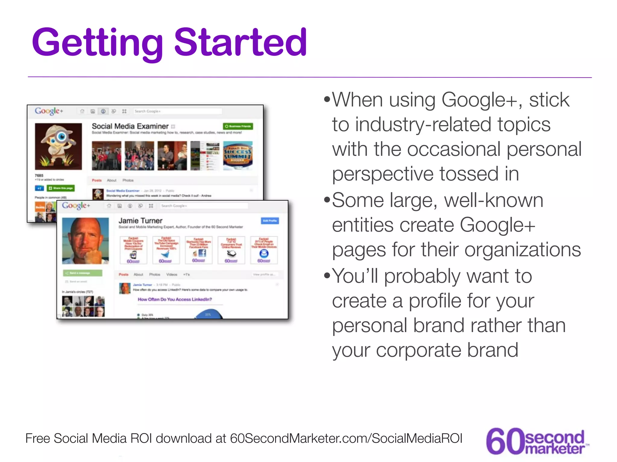 Getting Started
                                              • When    using Google+, stick
                                                to industry-related topics
                                                with the occasional personal
                                                perspective tossed in
                                              • Some large, well-known
                                                entities create Google+
                                                pages for their organizations
                                              • You’ll probably want to
                                                create a proﬁle for your
                                                personal brand rather than
                                                your corporate brand



Free Social Media ROI download at 60SecondMarketer.com/SocialMediaROI
 