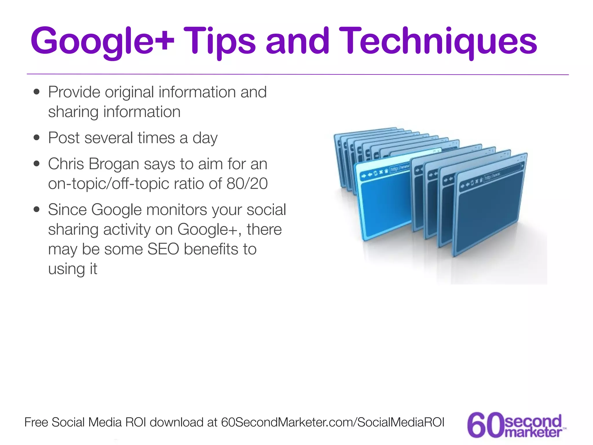 Google+ Tips and Techniques
 • Provide original information and
   sharing information
 • Post several times a day
 • Chris Brogan says to aim for an
   on-topic/off-topic ratio of 80/20
 • Since Google monitors your social
   sharing activity on Google+, there
   may be some SEO beneﬁts to
   using it




Free Social Media ROI download at 60SecondMarketer.com/SocialMediaROI
 