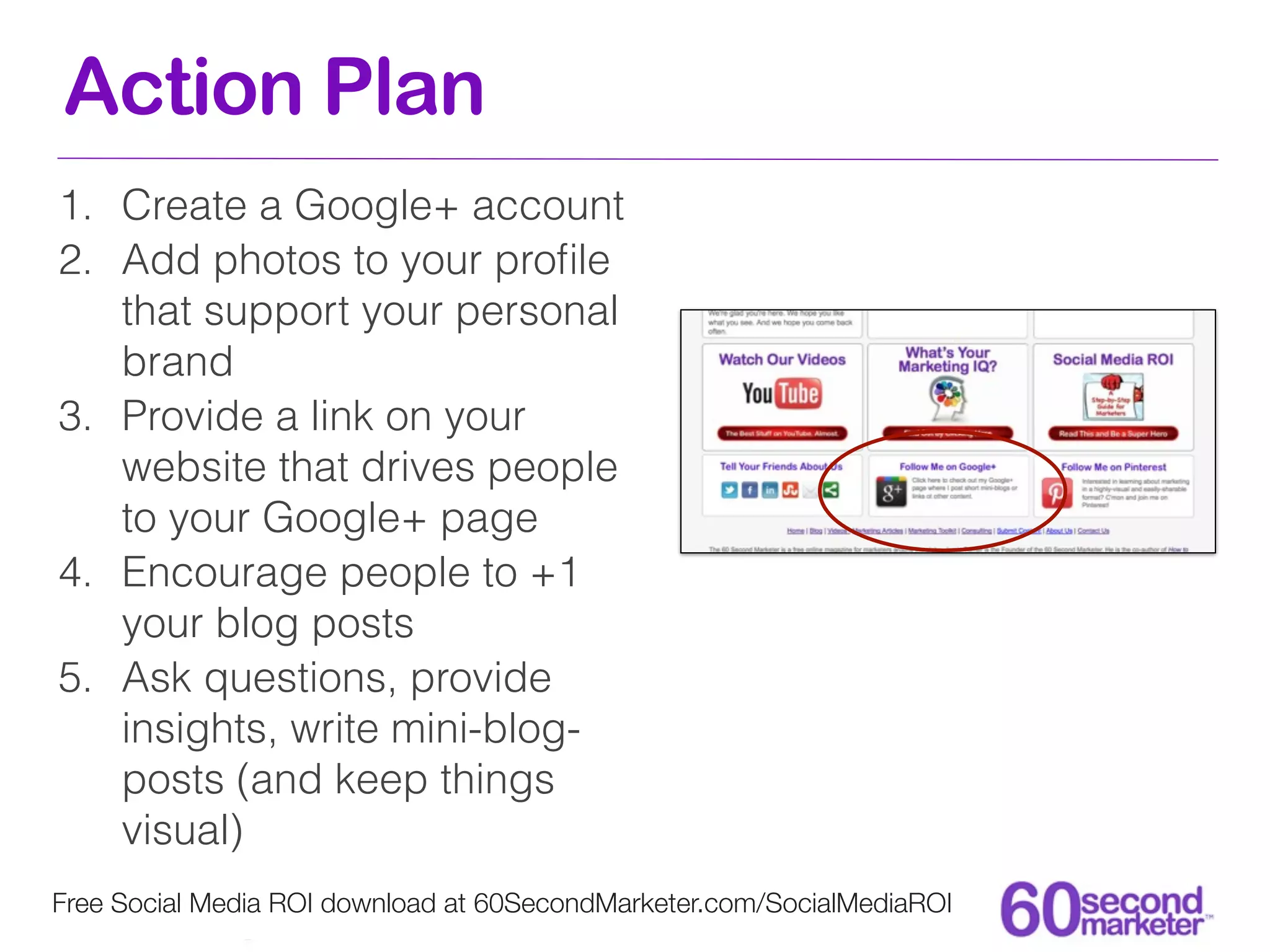 Action Plan
1. Create a Google+ account
2. Add photos to your proﬁle
   that support your personal
   brand
3. Provide a link on your
   website that drives people
   to your Google+ page
4. Encourage people to +1
   your blog posts
5. Ask questions, provide
   insights, write mini-blog-
   posts (and keep things
   visual)
Free Social Media ROI download at 60SecondMarketer.com/SocialMediaROI
 