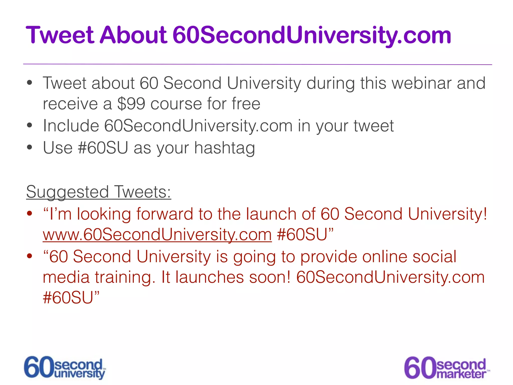 Tweet About 60SecondUniversity.com
•   Tweet about 60 Second University during this webinar and
    receive a $99 course for free
•   Include 60SecondUniversity.com in your tweet
•   Use #60SU as your hashtag

Suggested Tweets:
• “I’m looking forward to the launch of 60 Second University!
  www.60SecondUniversity.com #60SU”
• “60 Second University is going to provide online social
  media training. It launches soon! 60SecondUniversity.com
  #60SU”
 
