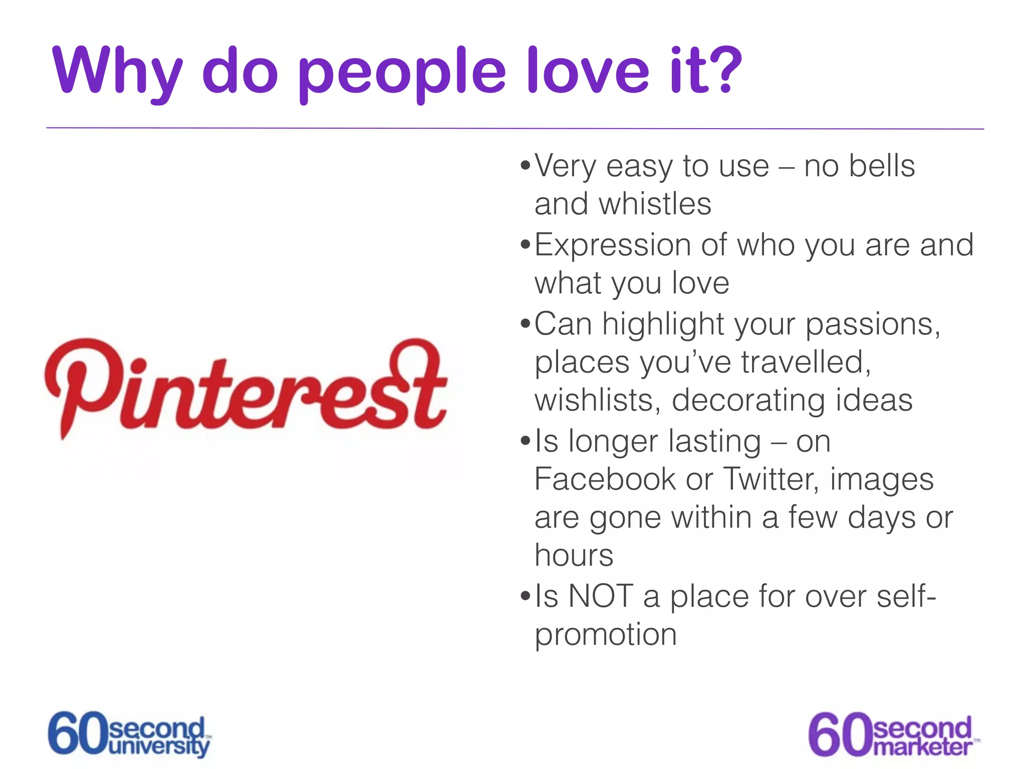 Why do people love it?
              • Very  easy to use – no bells
                and whistles
              • Expression of who you are and
                what you love
              • Can highlight your passions,
                places you’ve travelled,
                wishlists, decorating ideas
              • Is longer lasting – on
                Facebook or Twitter, images
                are gone within a few days or
                hours
              • Is NOT a place for over self-
                promotion
 