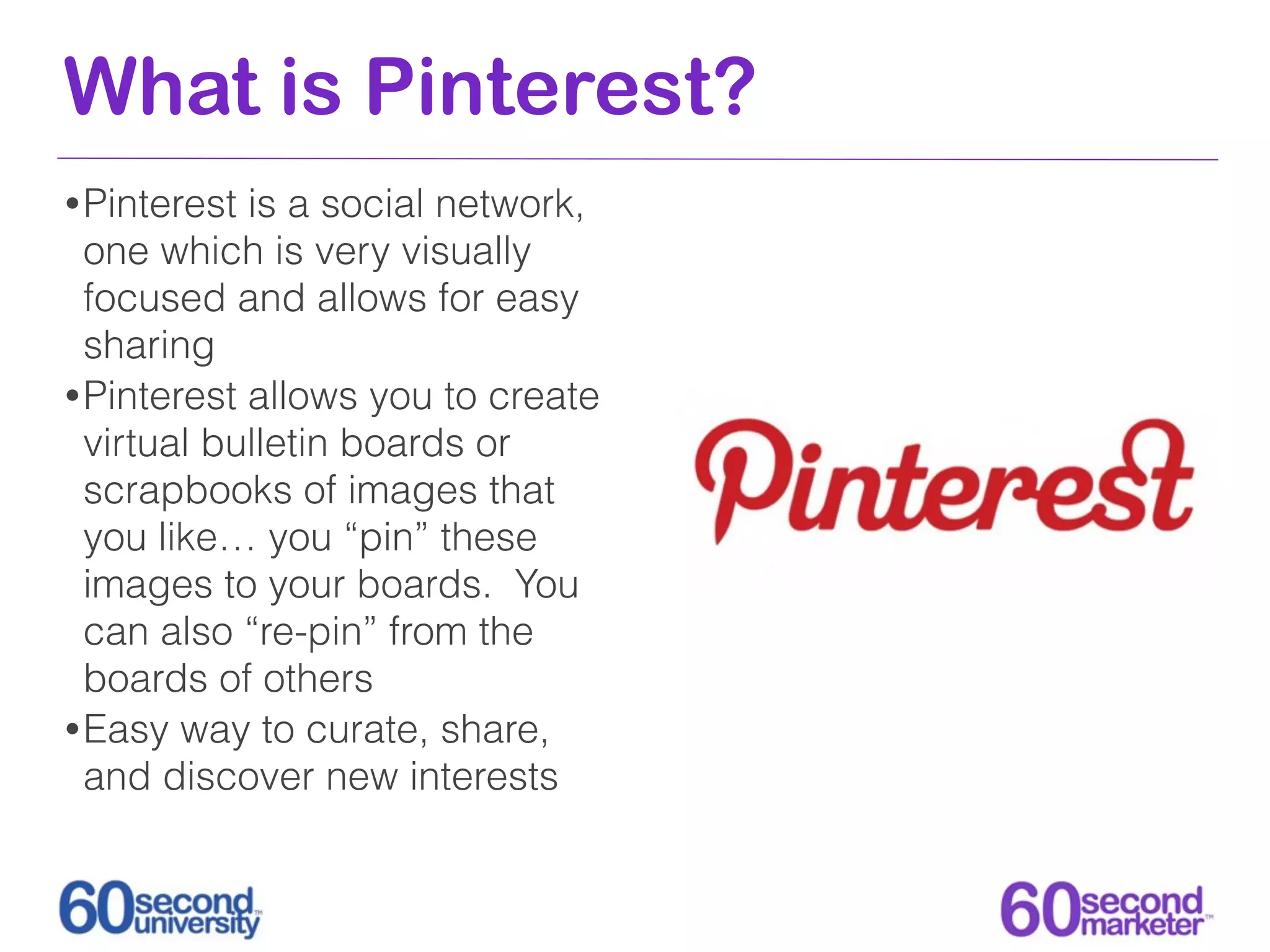 What is Pinterest?
• Pinterest is a social network,
  one which is very visually
  focused and allows for easy
  sharing
• Pinterest allows you to create
  virtual bulletin boards or
  scrapbooks of images that
  you like… you “pin” these
  images to your boards. You
  can also “re-pin” from the
  boards of others
• Easy way to curate, share,
  and discover new interests
 