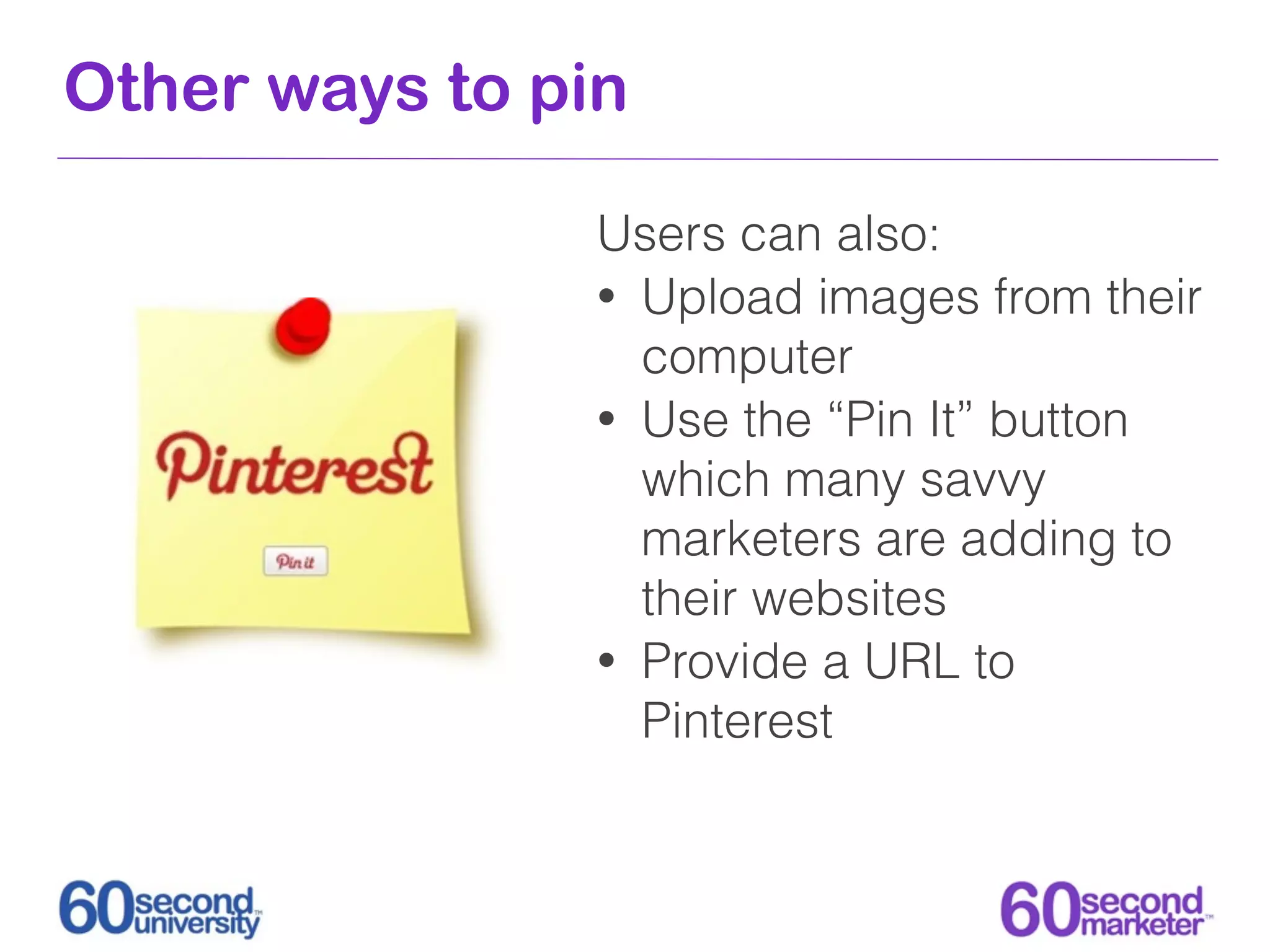 Other ways to pin

                Users can also:
                • Upload images from their
                  computer
                • Use the “Pin It” button
                  which many savvy
                  marketers are adding to
                  their websites
                • Provide a URL to
                  Pinterest
 