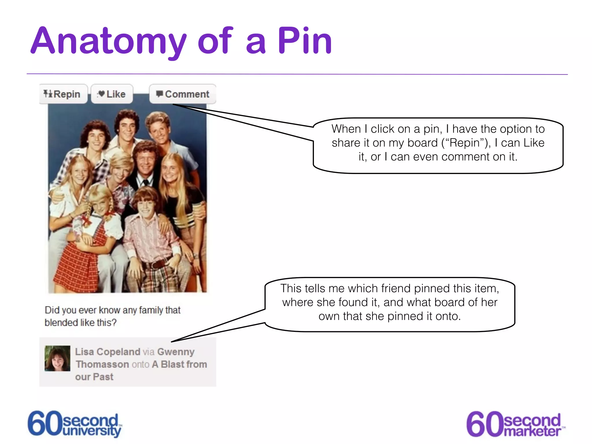 Anatomy of a Pin

                       When I click on a pin, I have the option to
                       share it on my board (“Repin”), I can Like
                            it, or I can even comment on it.




             This tells me which friend pinned this item,
             where she found it, and what board of her
                      own that she pinned it onto.
 