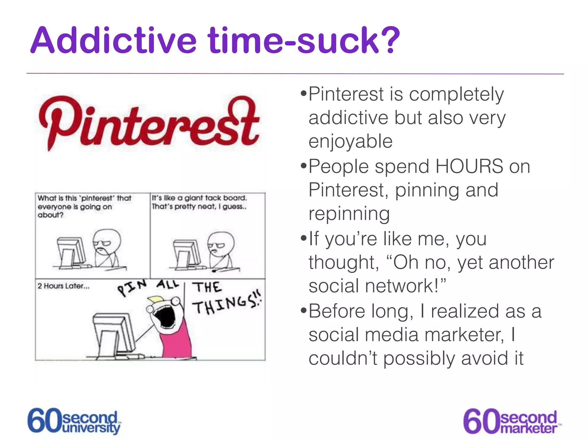 Addictive time-suck?
              • Pinterest   is completely
                addictive but also very
                enjoyable
              • People spend HOURS on
                Pinterest, pinning and
                repinning
              • If you’re like me, you
                thought, “Oh no, yet another
                social network!”
              • Before long, I realized as a
                social media marketer, I
                couldn’t possibly avoid it
 