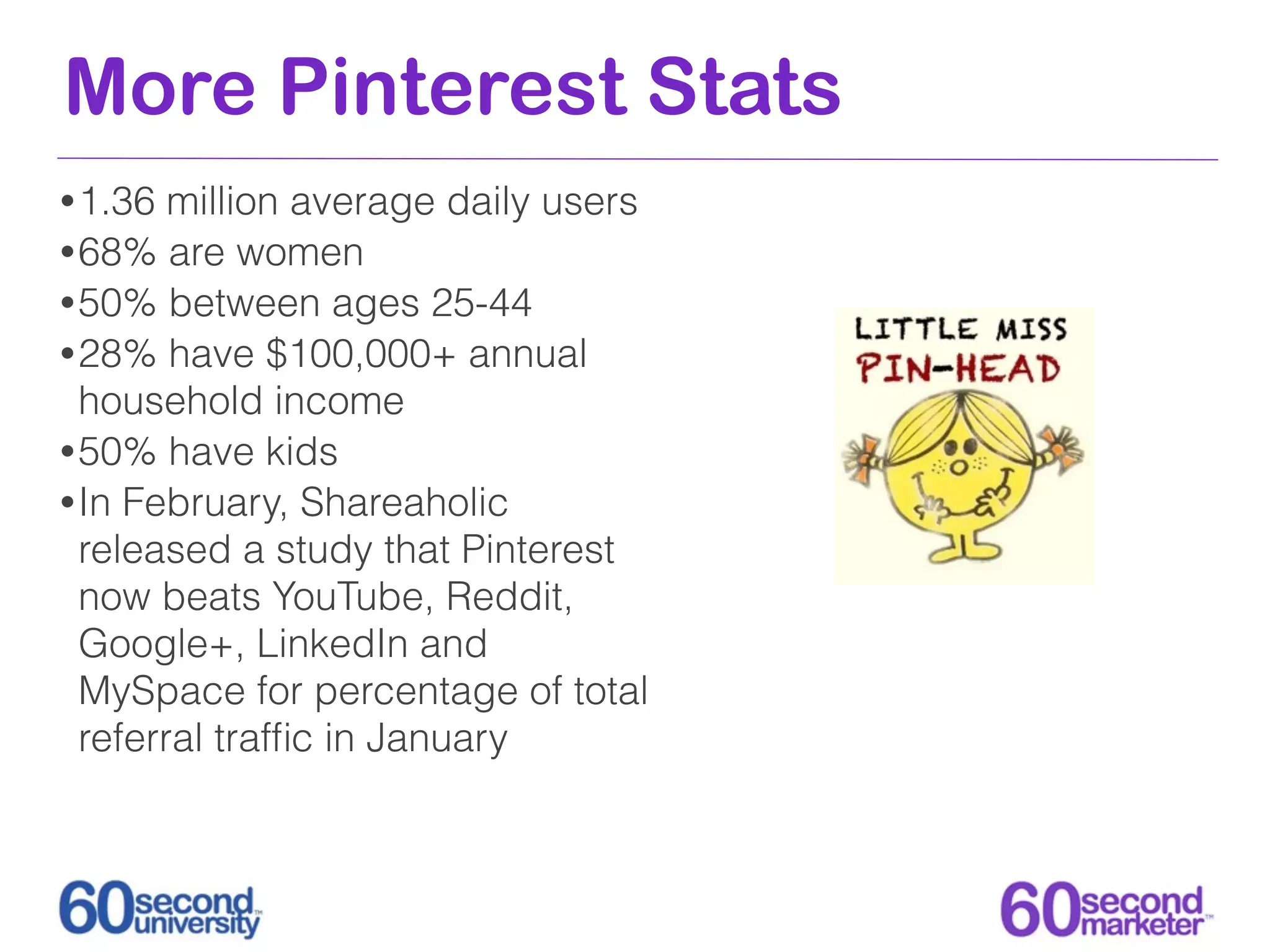 More Pinterest Stats
• 1.36  million average daily users
• 68% are women
• 50% between ages 25-44
• 28% have $100,000+ annual
  household income
• 50% have kids
• In February, Shareaholic
  released a study that Pinterest
  now beats YouTube, Reddit,
  Google+, LinkedIn and
  MySpace for percentage of total
  referral trafﬁc in January
 