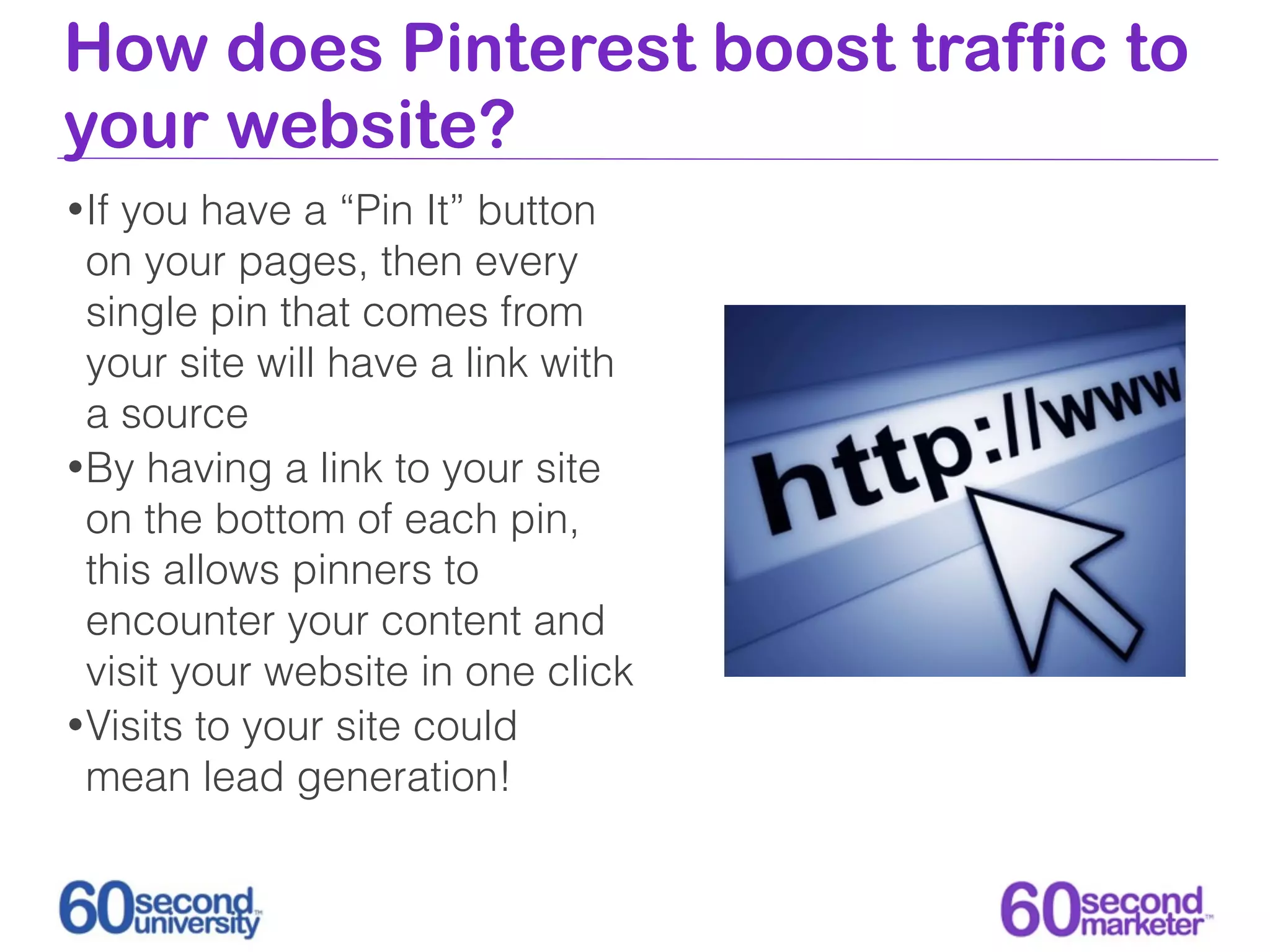 How does Pinterest boost traffic to
your website?
• Ifyou have a “Pin It” button
  on your pages, then every
  single pin that comes from
  your site will have a link with
  a source
• By having a link to your site
  on the bottom of each pin,
  this allows pinners to
  encounter your content and
  visit your website in one click
• Visits to your site could
  mean lead generation!
 