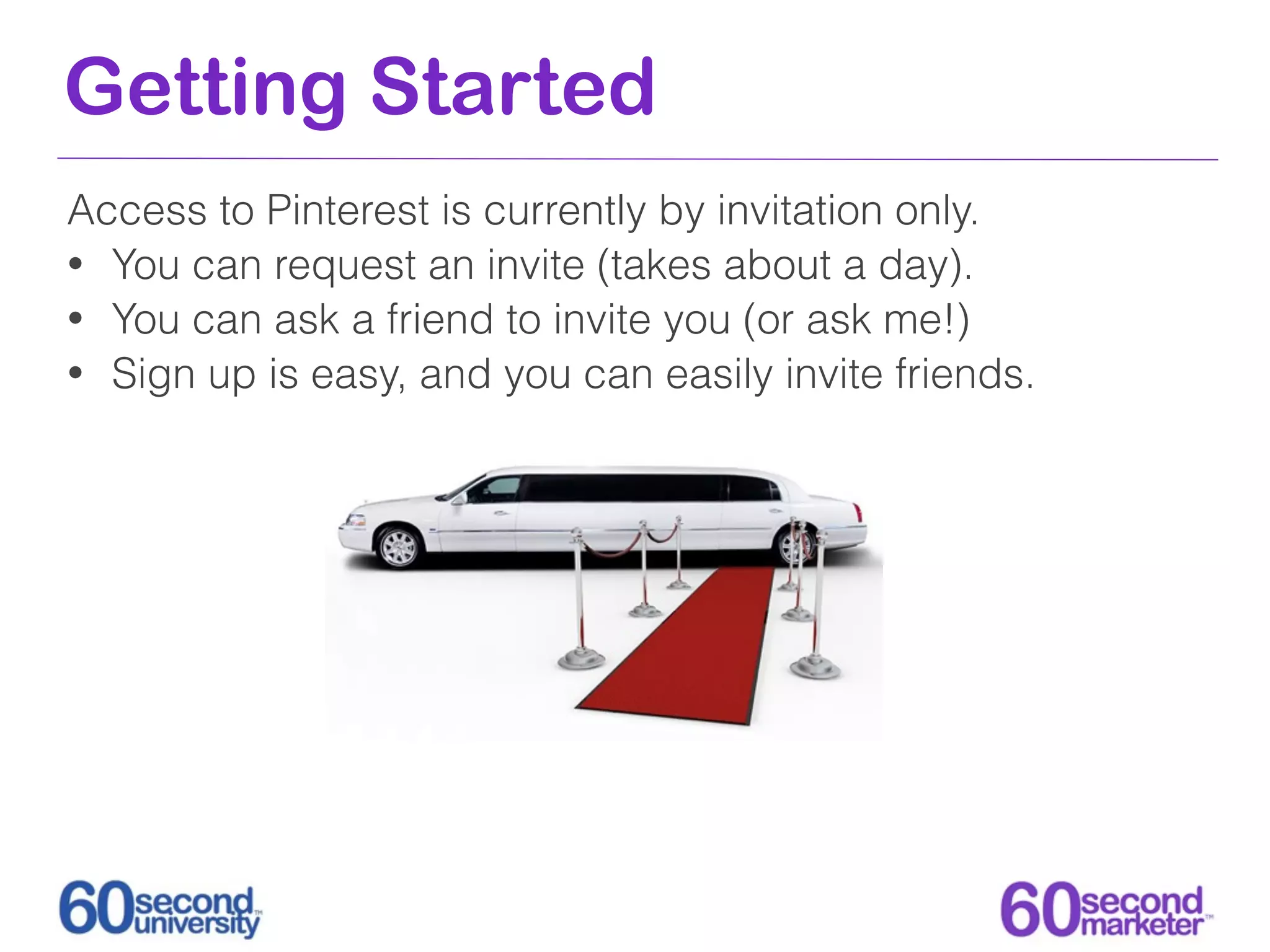 Getting Started
Access to Pinterest is currently by invitation only.
• You can request an invite (takes about a day).
• You can ask a friend to invite you (or ask me!)
• Sign up is easy, and you can easily invite friends.
 