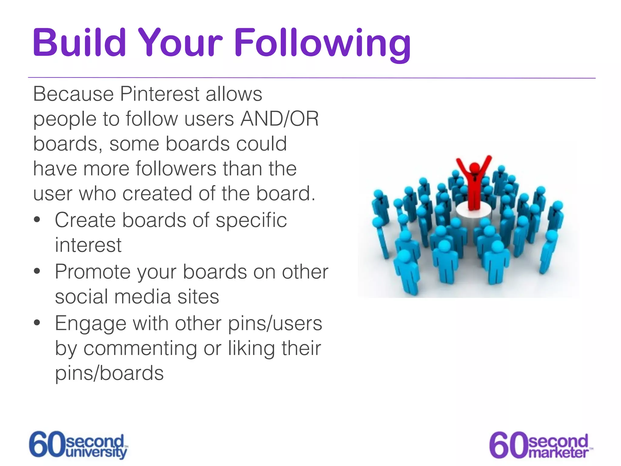 Build Your Following
Because Pinterest allows
people to follow users AND/OR
boards, some boards could
have more followers than the
user who created of the board.
• Create boards of speciﬁc
  interest
• Promote your boards on other
  social media sites
• Engage with other pins/users
  by commenting or liking their
  pins/boards
 