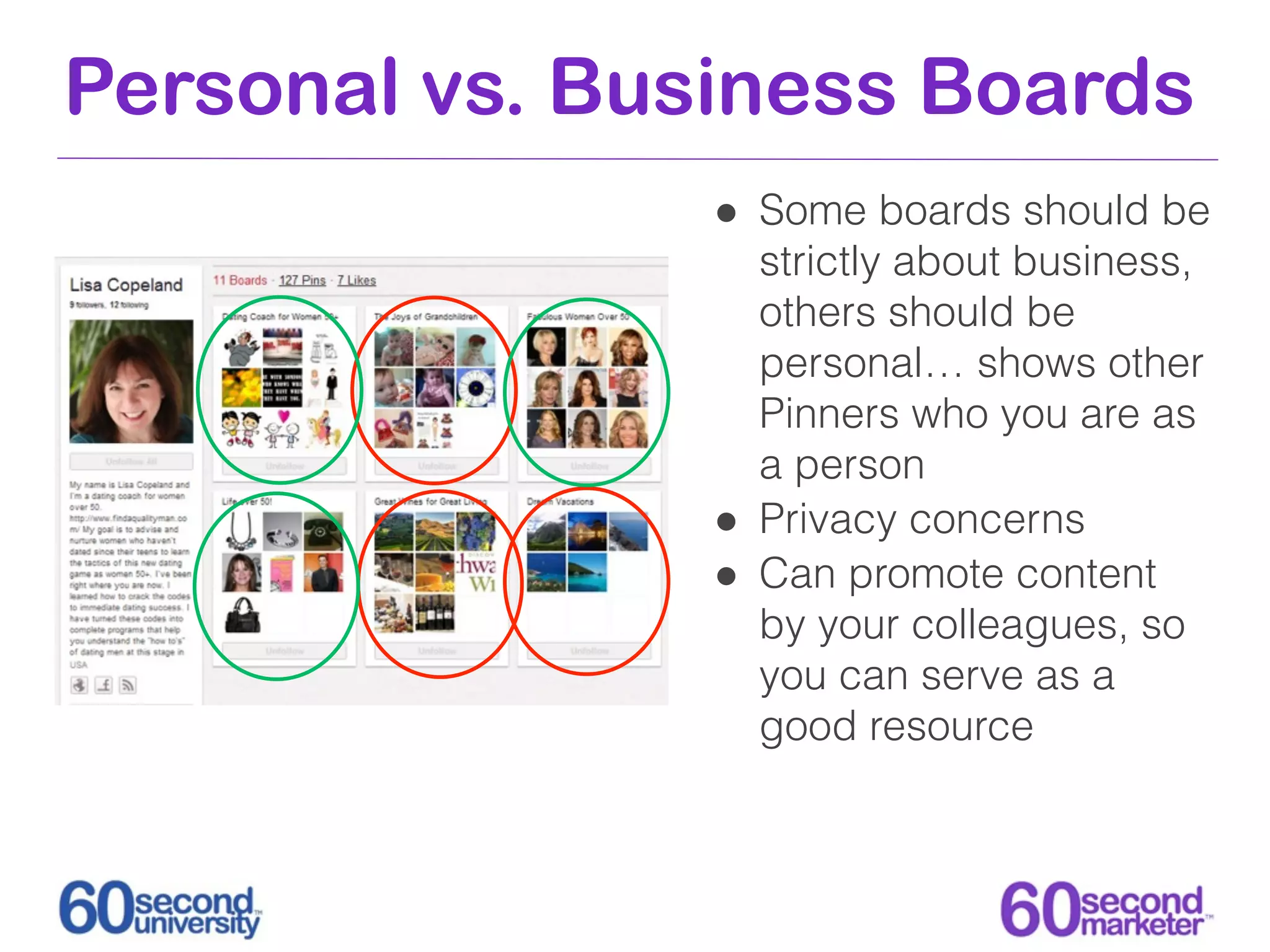 Personal vs. Business Boards
                • Some boards should be
                    strictly about business,
                    others should be
                    personal… shows other
                    Pinners who you are as
                    a person
                •   Privacy concerns
                •   Can promote content
                    by your colleagues, so
                    you can serve as a
                    good resource
 