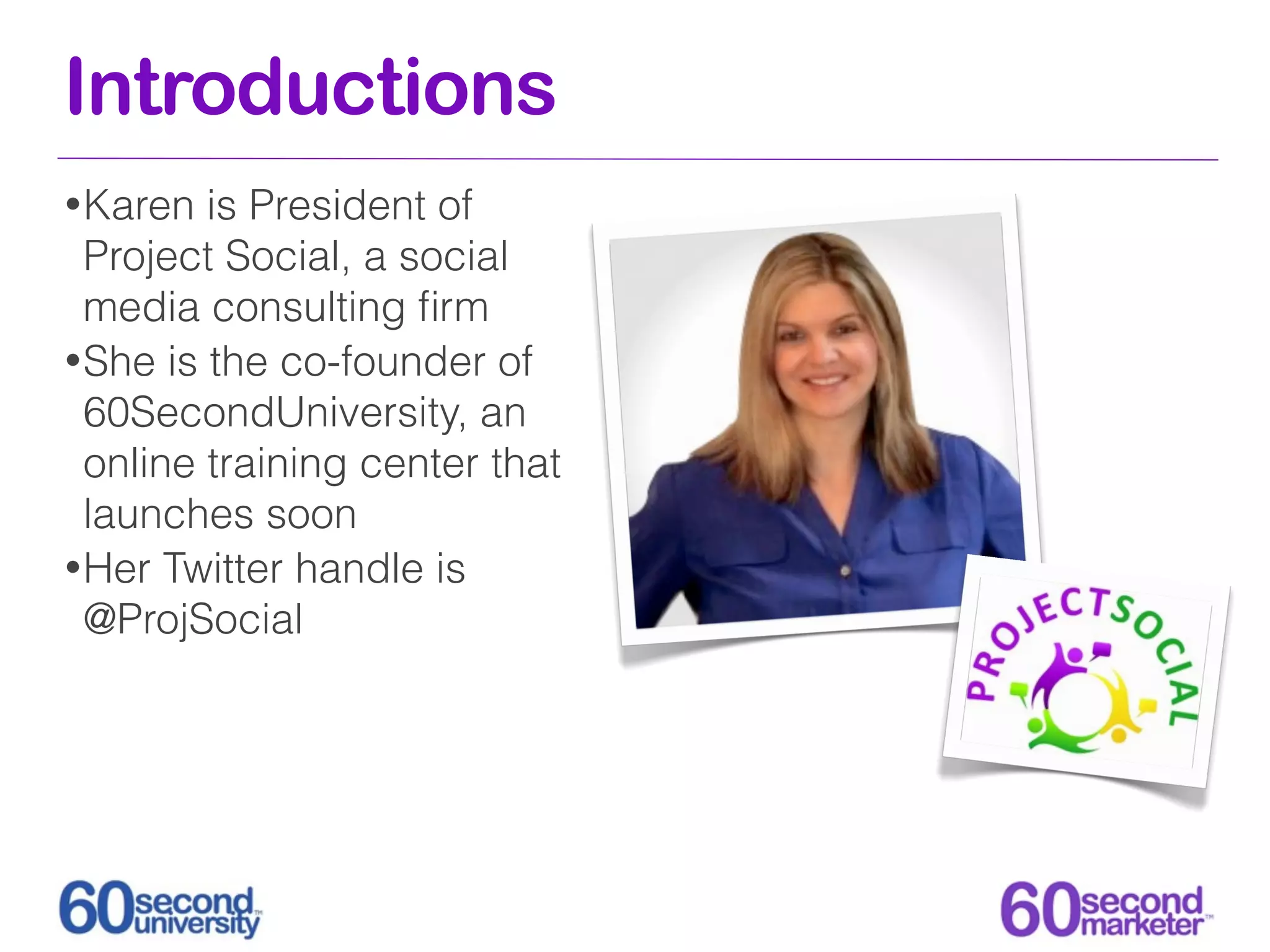 Introductions
• Karen  is President of
  Project Social, a social
  media consulting ﬁrm
• She is the co-founder of
  60SecondUniversity, an
  online training center that
  launches soon
• Her Twitter handle is
  @ProjSocial
 