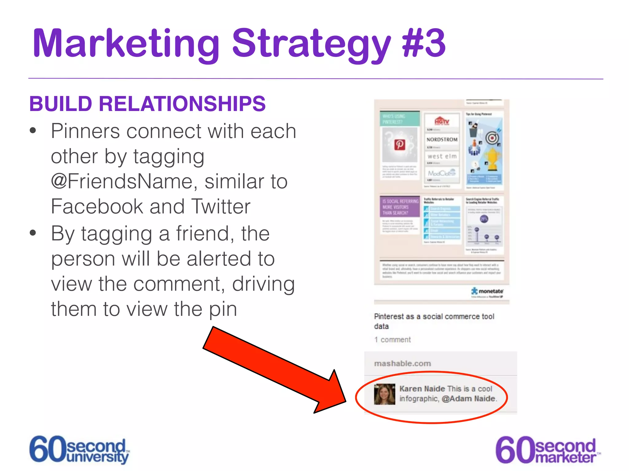 Marketing Strategy #3
BUILD RELATIONSHIPS
• Pinners connect with each
  other by tagging
  @FriendsName, similar to
  Facebook and Twitter
• By tagging a friend, the
  person will be alerted to
  view the comment, driving
  them to view the pin
 