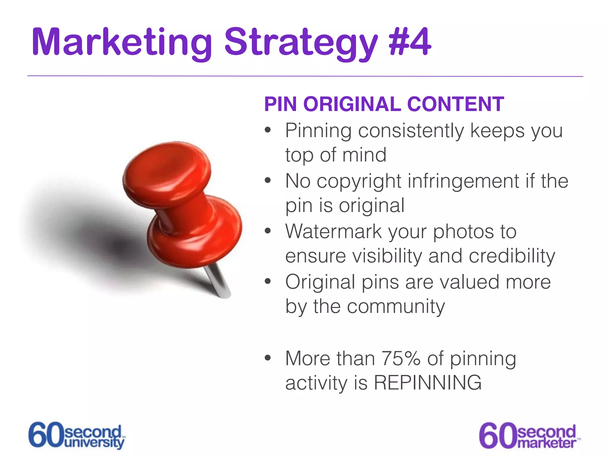 Marketing Strategy #4
            PIN ORIGINAL CONTENT
            • Pinning consistently keeps you
              top of mind
            • No copyright infringement if the
              pin is original
            • Watermark your photos to
              ensure visibility and credibility
            • Original pins are valued more
              by the community

            •   More than 75% of pinning
                activity is REPINNING
 