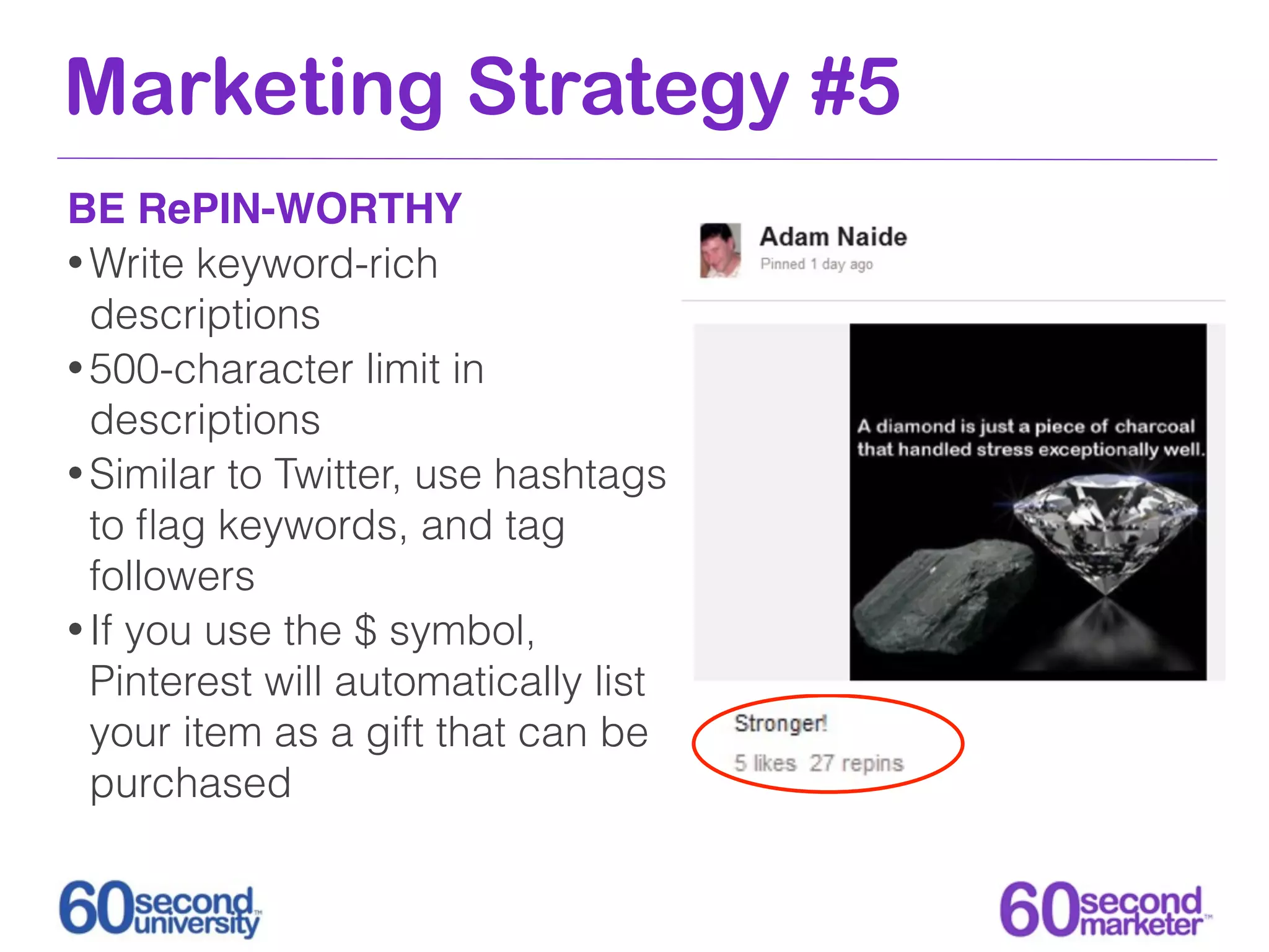 Marketing Strategy #5
BE RePIN-WORTHY
• Write keyword-rich
  descriptions
• 500-character limit in
  descriptions
• Similar to Twitter, use hashtags
  to ﬂag keywords, and tag
  followers
• If you use the $ symbol,
  Pinterest will automatically list
  your item as a gift that can be
  purchased
 