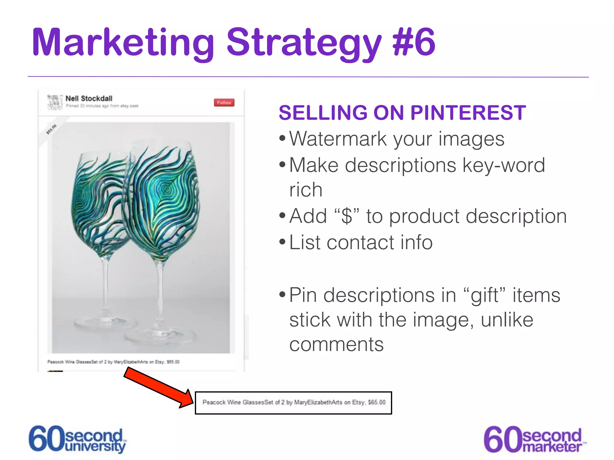 Marketing Strategy #6
            SELLING ON PINTEREST
            • Watermark your images
            • Make descriptions key-word
              rich
            • Add “$” to product description
            • List contact info


            • Pindescriptions in “gift” items
             stick with the image, unlike
             comments
 