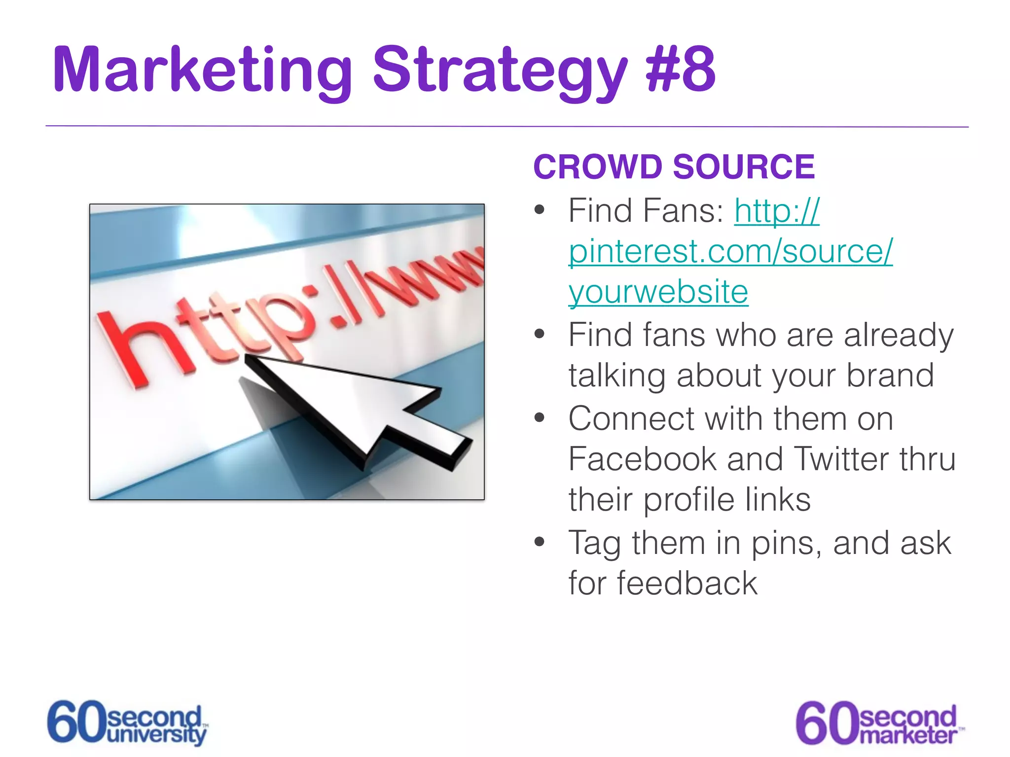 Marketing Strategy #8
               CROWD SOURCE
               • Find Fans: http://
                 pinterest.com/source/
                 yourwebsite
               • Find fans who are already
                 talking about your brand
               • Connect with them on
                 Facebook and Twitter thru
                 their proﬁle links
               • Tag them in pins, and ask
                 for feedback
 