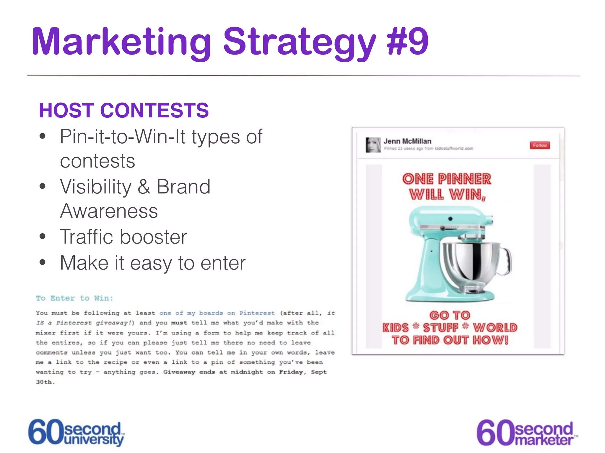 Marketing Strategy #9
HOST CONTESTS
• Pin-it-to-Win-It types of
  contests
• Visibility & Brand
  Awareness
• Trafﬁc booster
• Make it easy to enter
 