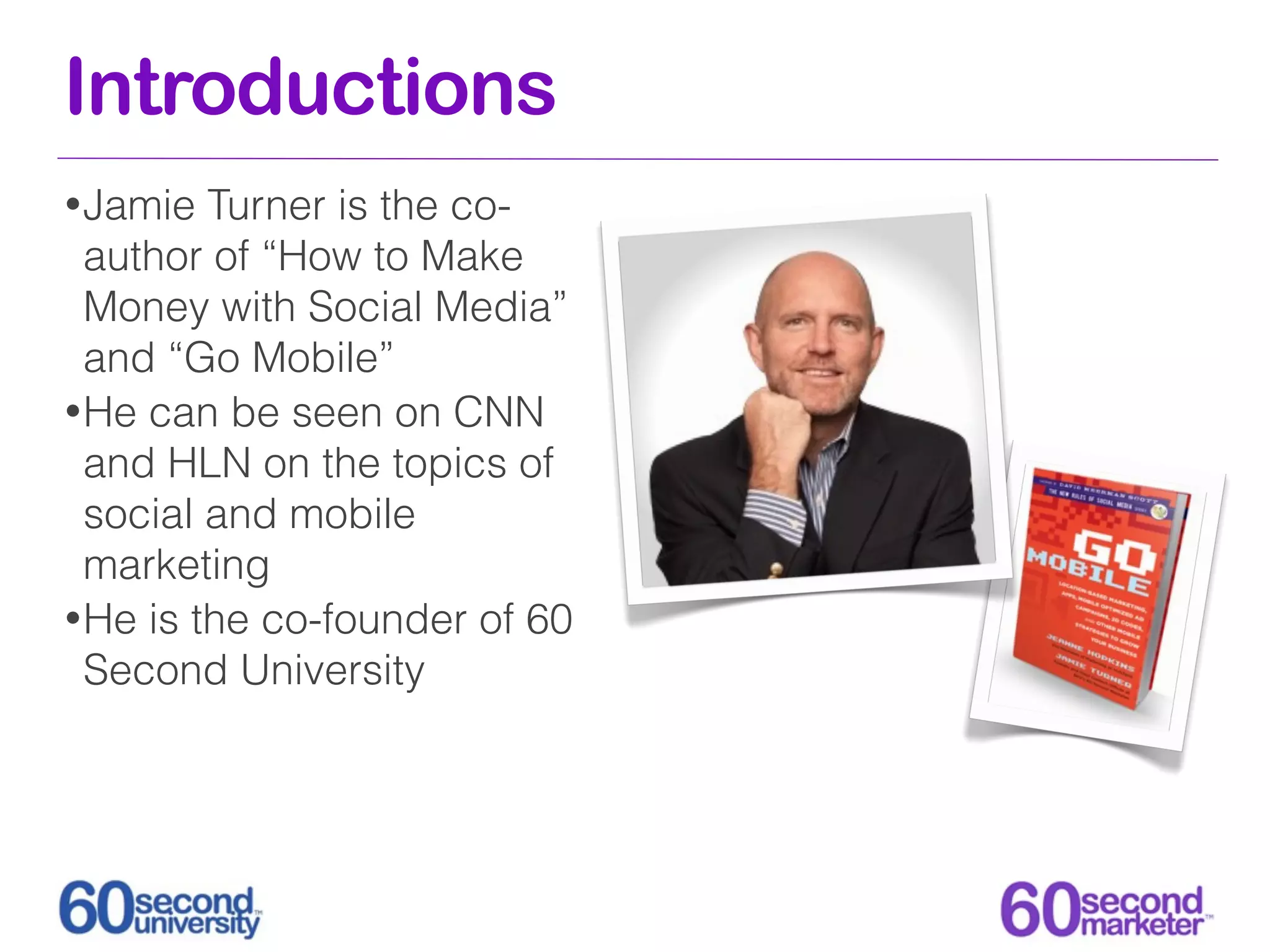 Introductions
• Jamie  Turner is the co-
  author of “How to Make
  Money with Social Media”
  and “Go Mobile”
• He can be seen on CNN
  and HLN on the topics of
  social and mobile
  marketing
• He is the co-founder of 60
  Second University
 