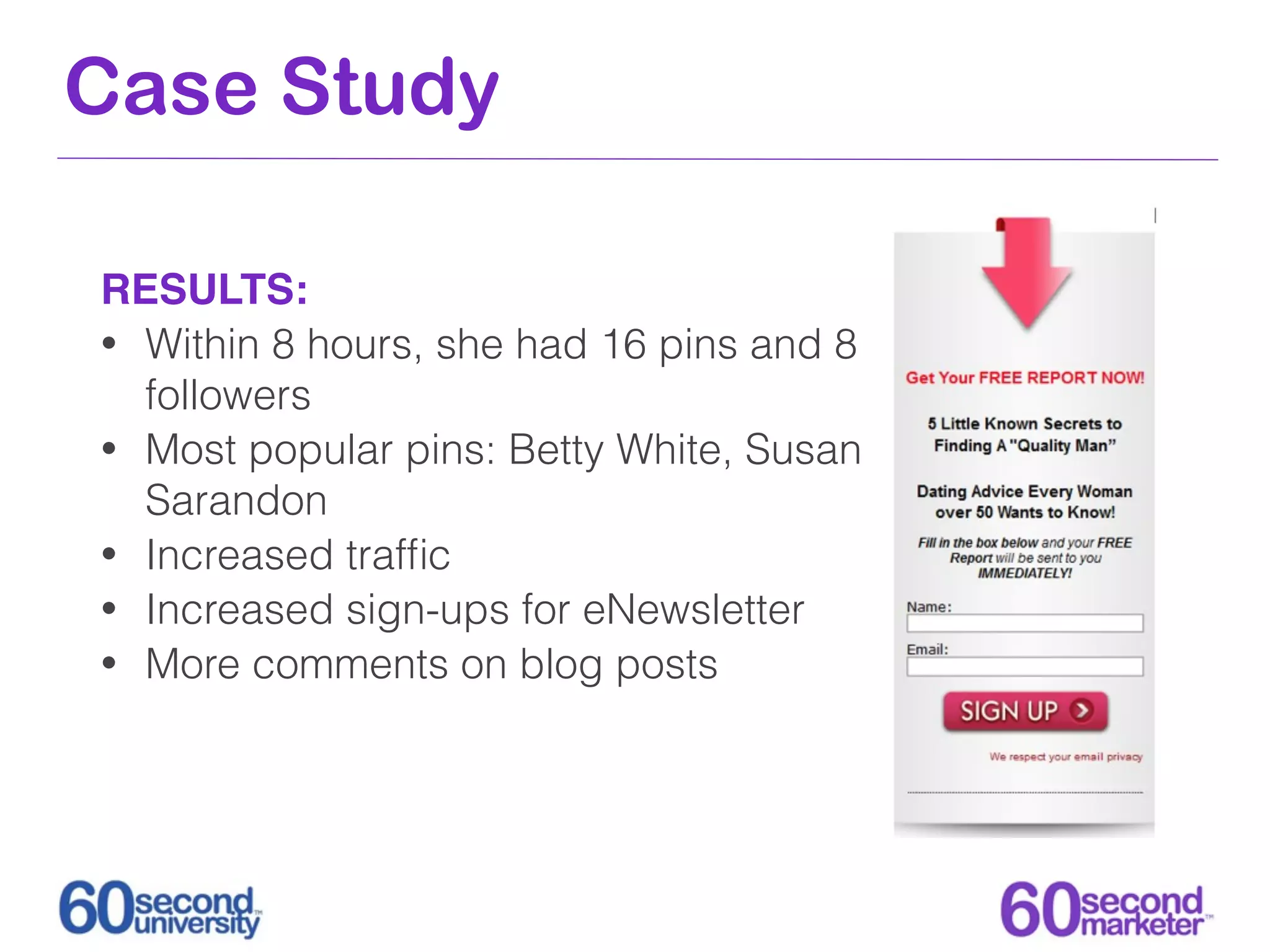 Case Study

RESULTS:
• Within 8 hours, she had 16 pins and 8
  followers
• Most popular pins: Betty White, Susan
  Sarandon
• Increased trafﬁc
• Increased sign-ups for eNewsletter
• More comments on blog posts
 