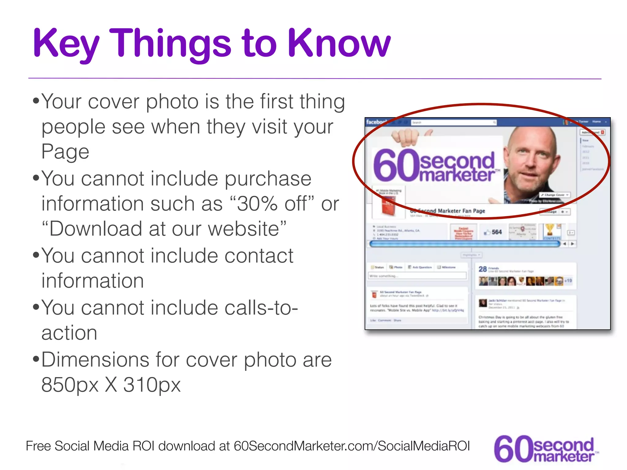 Key Things to Know
• Your cover photo is the ﬁrst thing
  people see when they visit your
  Page
• You cannot include purchase
  information such as “30% off” or
  “Download at our website”
• You cannot include contact
  information
• You cannot include calls-to-
  action
• Dimensions for cover photo are
  850px X 310px

Free Social Media ROI download at 60SecondMarketer.com/SocialMediaROI
 