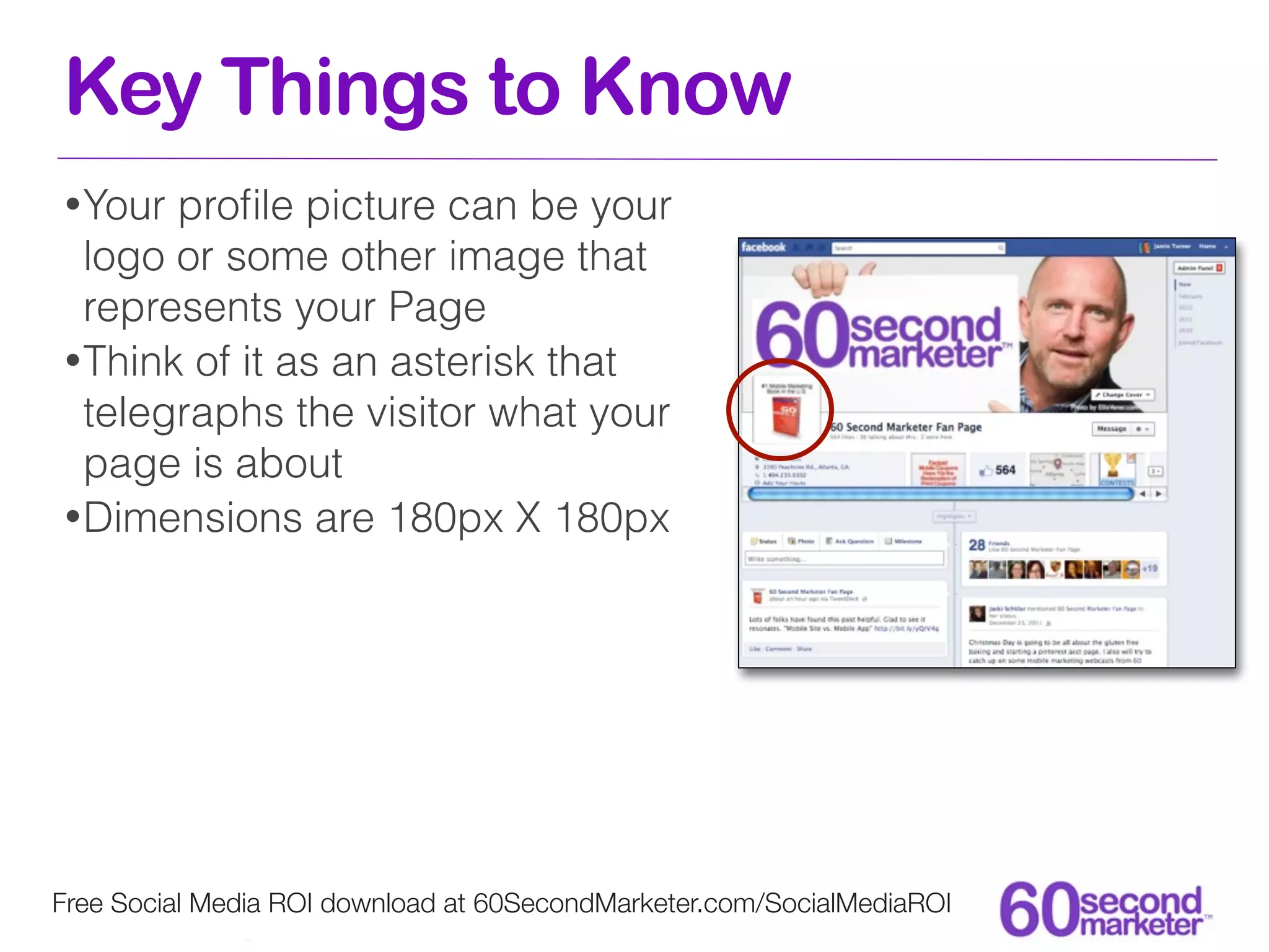 Key Things to Know
• Your proﬁle picture can be your
  logo or some other image that
  represents your Page
• Think of it as an asterisk that
  telegraphs the visitor what your
  page is about
• Dimensions are 180px X 180px




Free Social Media ROI download at 60SecondMarketer.com/SocialMediaROI
 