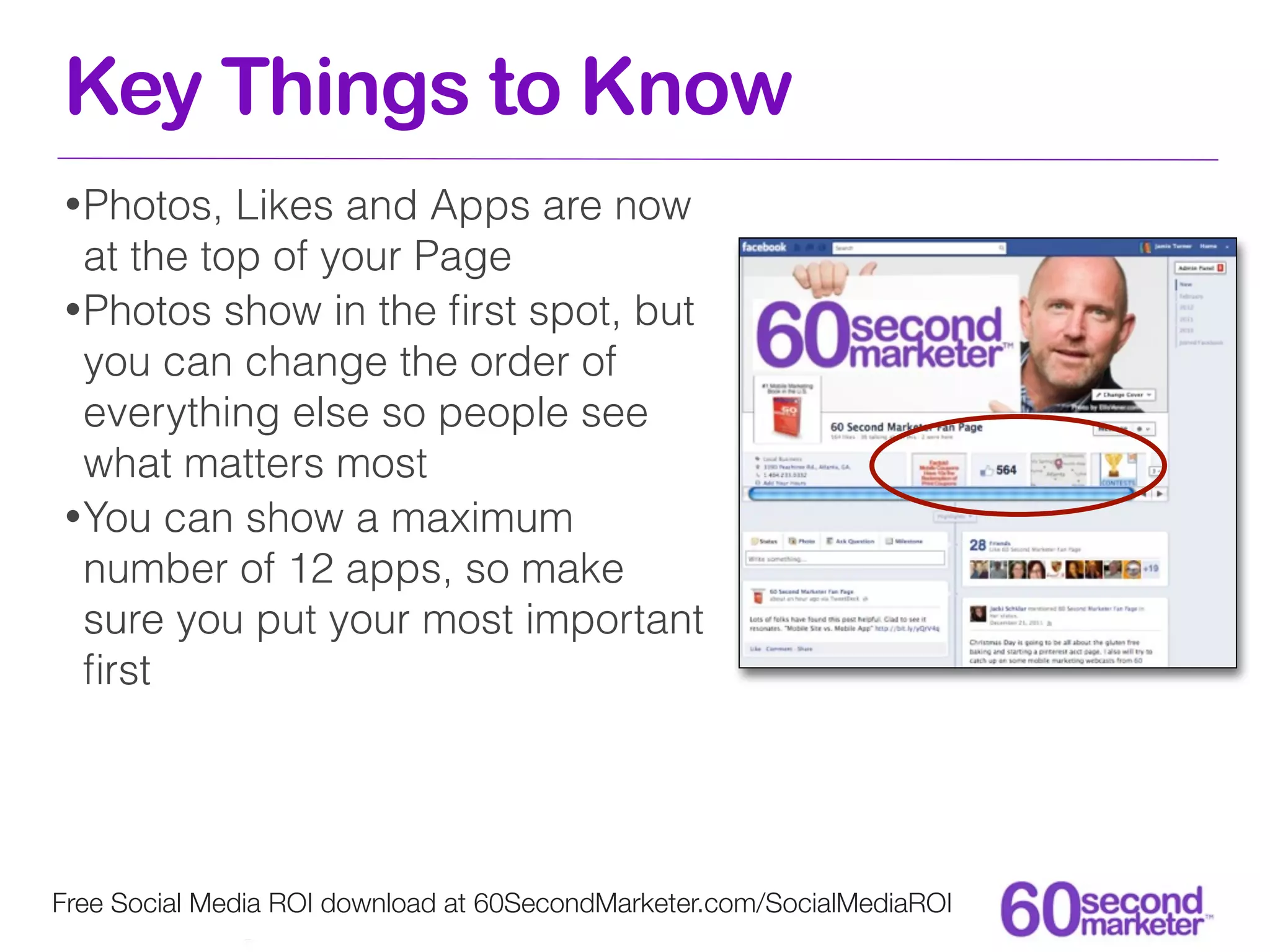 Key Things to Know
• Photos,  Likes and Apps are now
  at the top of your Page
• Photos show in the ﬁrst spot, but
  you can change the order of
  everything else so people see
  what matters most
• You can show a maximum
  number of 12 apps, so make
  sure you put your most important
  ﬁrst




Free Social Media ROI download at 60SecondMarketer.com/SocialMediaROI
 