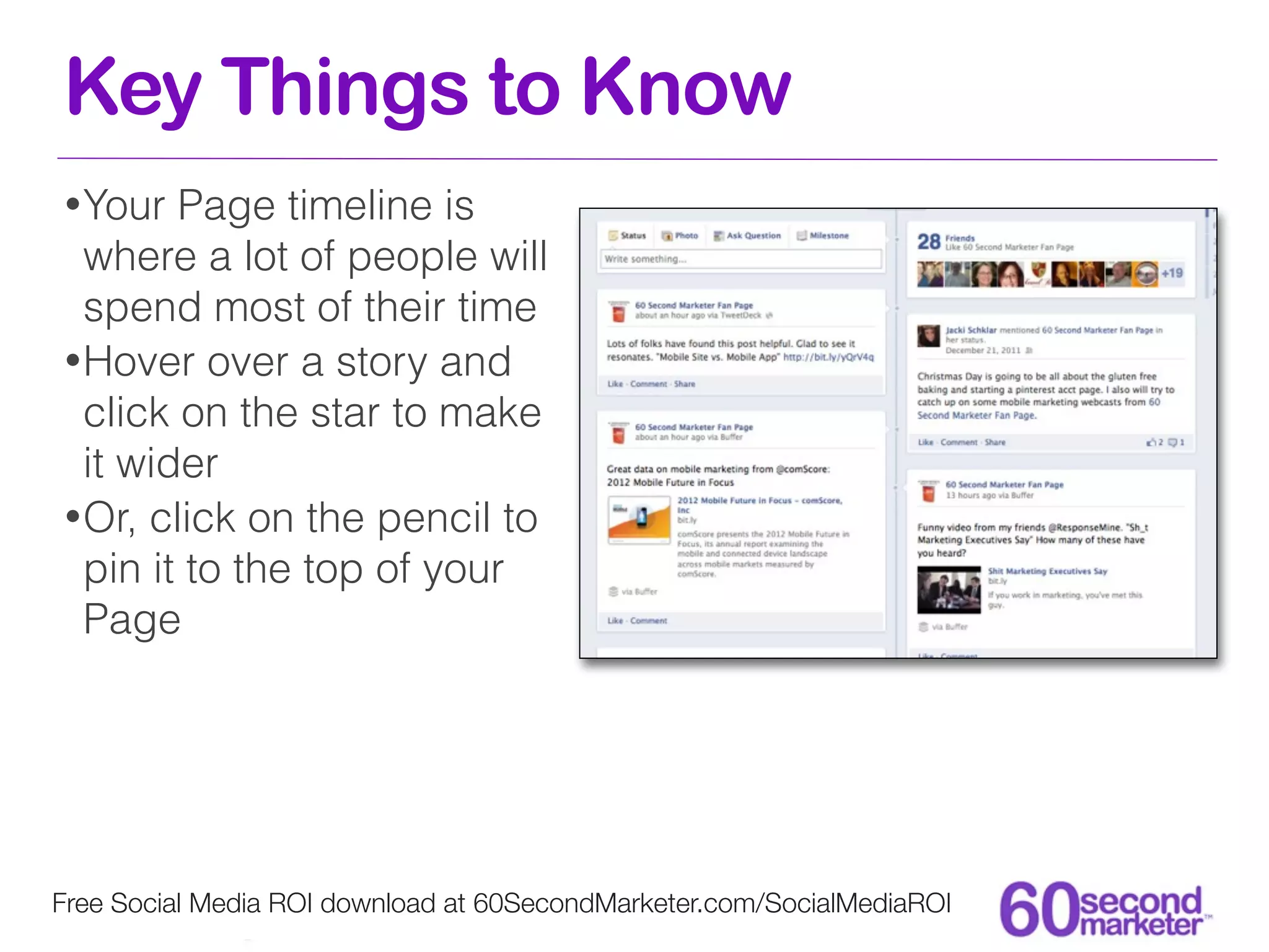 Key Things to Know
• Your  Page timeline is
  where a lot of people will
  spend most of their time
• Hover over a story and
  click on the star to make
  it wider
• Or, click on the pencil to
  pin it to the top of your
  Page




Free Social Media ROI download at 60SecondMarketer.com/SocialMediaROI
 