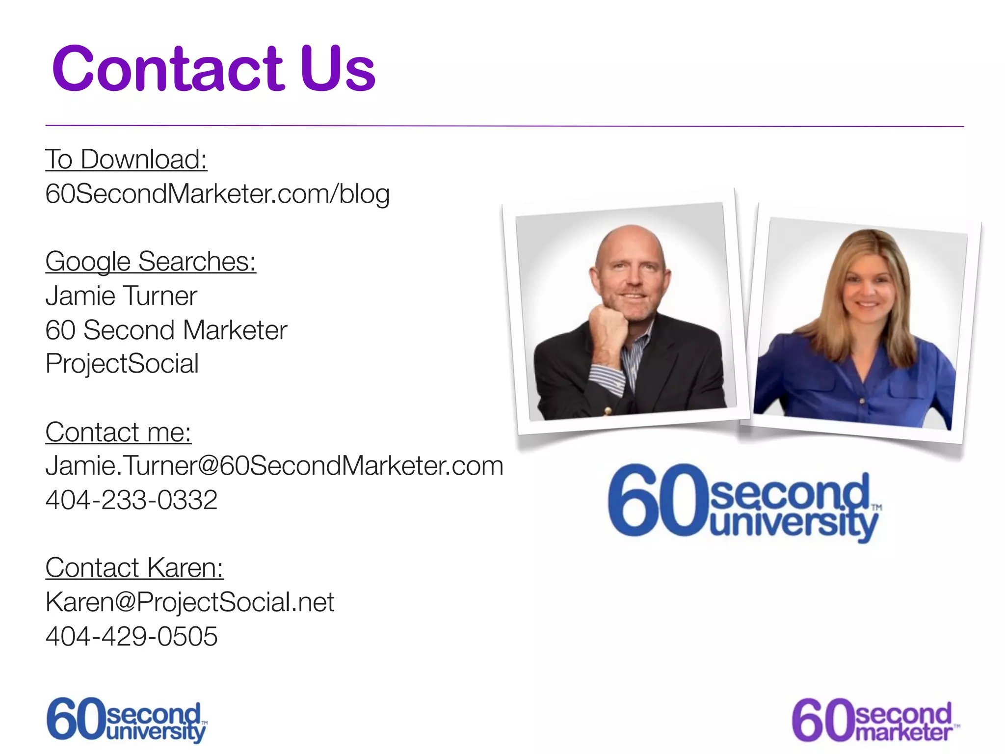 Contact Us
To Download:
60SecondMarketer.com/blog

Google Searches:
Jamie Turner
60 Second Marketer
ProjectSocial

Contact me:
Jamie.Turner@60SecondMarketer.com
404-233-0332

Contact Karen:
Karen@ProjectSocial.net
404-429-0505
 