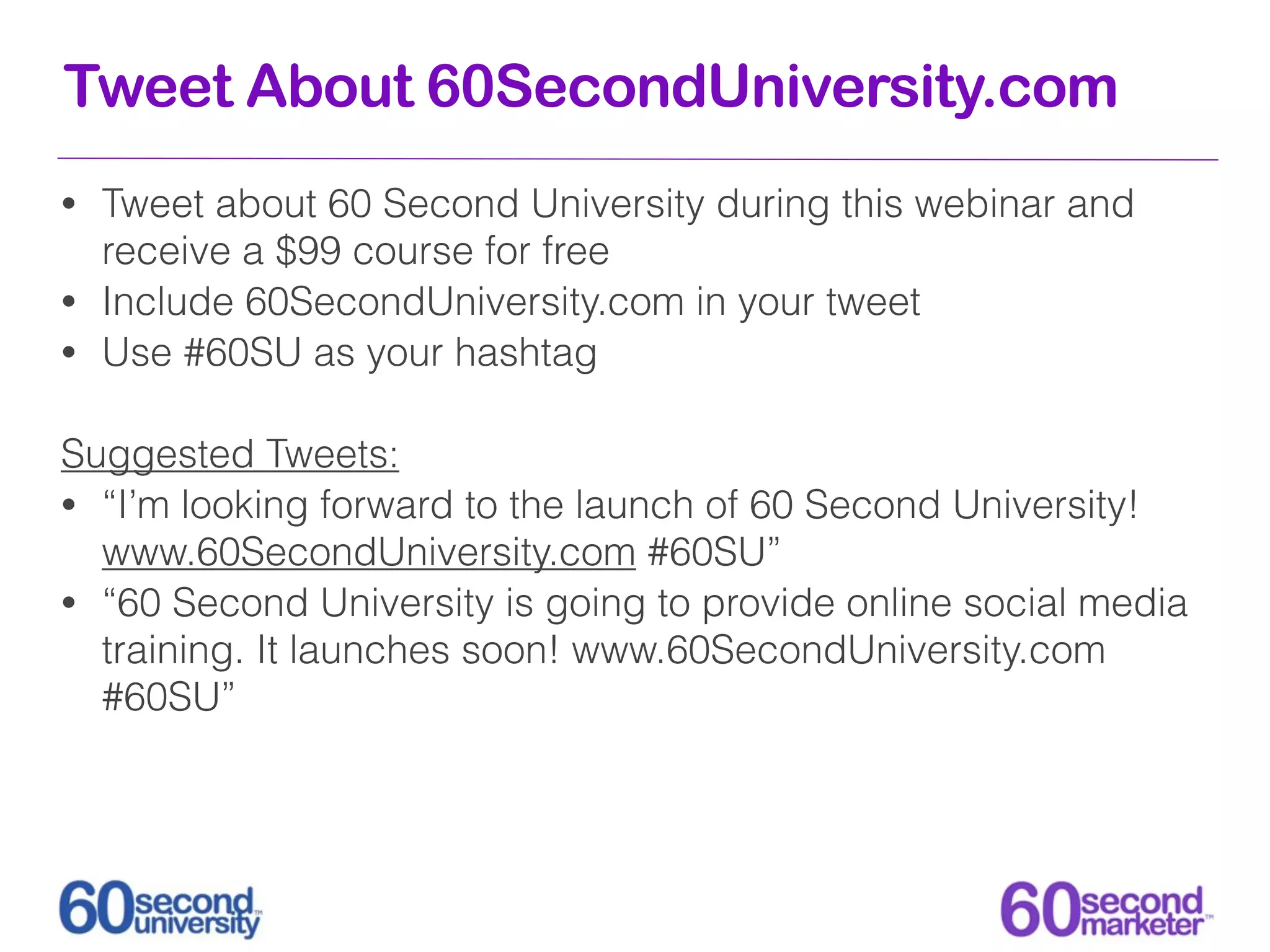 Tweet About 60SecondUniversity.com
• Tweet about 60 Second University during this webinar and
  receive a $99 course for free
• Include 60SecondUniversity.com in your tweet
• Use #60SU as your hashtag


Suggested Tweets:
• “I’m looking forward to the launch of 60 Second University!
  www.60SecondUniversity.com #60SU”
• “60 Second University is going to provide online social media
  training. It launches soon! www.60SecondUniversity.com
  #60SU”
 