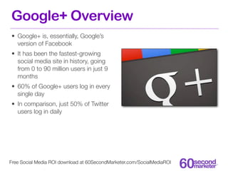 Google+ Overview
• Google+ is, essentially, Google’s
  version of Facebook
• It has been the fastest-growing
  social media site in history, going
  from 0 to 90 million users in just 9
  months
• 60% of Google+ users log in every
  single day
• In comparison, just 50% of Twitter
  users log in daily




Free Social Media ROI download at 60SecondMarketer.com/SocialMediaROI
 