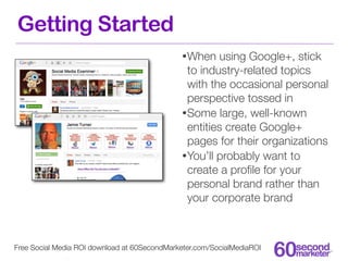 Getting Started
                                              • When    using Google+, stick
                                                to industry-related topics
                                                with the occasional personal
                                                perspective tossed in
                                              • Some large, well-known
                                                entities create Google+
                                                pages for their organizations
                                              • You’ll probably want to
                                                create a proﬁle for your
                                                personal brand rather than
                                                your corporate brand



Free Social Media ROI download at 60SecondMarketer.com/SocialMediaROI
 