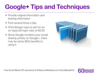 Google+ Tips and Techniques
 • Provide original information and
   sharing information
 • Post several times a day
 • Chris Brogan says to aim for an
   on-topic/off-topic ratio of 80/20
 • Since Google monitors your social
   sharing activity on Google+, there
   may be some SEO beneﬁts to
   using it




Free Social Media ROI download at 60SecondMarketer.com/SocialMediaROI
 