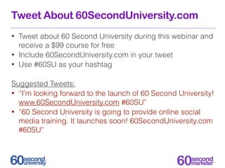 Tweet About 60SecondUniversity.com
•   Tweet about 60 Second University during this webinar and
    receive a $99 course for free
•   Include 60SecondUniversity.com in your tweet
•   Use #60SU as your hashtag

Suggested Tweets:
• “I’m looking forward to the launch of 60 Second University!
  www.60SecondUniversity.com #60SU”
• “60 Second University is going to provide online social
  media training. It launches soon! 60SecondUniversity.com
  #60SU”
 