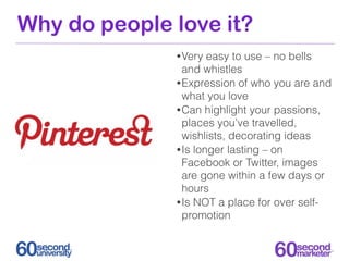 Why do people love it?
              • Very  easy to use – no bells
                and whistles
              • Expression of who you are and
                what you love
              • Can highlight your passions,
                places you’ve travelled,
                wishlists, decorating ideas
              • Is longer lasting – on
                Facebook or Twitter, images
                are gone within a few days or
                hours
              • Is NOT a place for over self-
                promotion
 