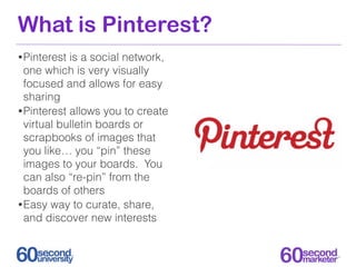 What is Pinterest?
• Pinterest is a social network,
  one which is very visually
  focused and allows for easy
  sharing
• Pinterest allows you to create
  virtual bulletin boards or
  scrapbooks of images that
  you like… you “pin” these
  images to your boards. You
  can also “re-pin” from the
  boards of others
• Easy way to curate, share,
  and discover new interests
 