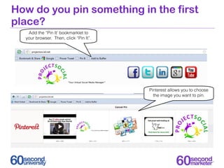 How do you pin something in the first
place?
   Add the “Pin It’ bookmarklet to
  your browser. Then, click “Pin It”.




                                        Pinterest allows you to choose
                                          the image you want to pin.
 