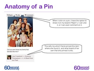 Anatomy of a Pin

                       When I click on a pin, I have the option to
                       share it on my board (“Repin”), I can Like
                            it, or I can even comment on it.




             This tells me which friend pinned this item,
             where she found it, and what board of her
                      own that she pinned it onto.
 