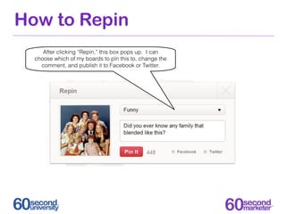 How to Repin
     After clicking “Repin,” this box pops up. I can
  choose which of my boards to pin this to, change the
    comment, and publish it to Facebook or Twitter.
 