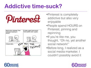Addictive time-suck?
              • Pinterest   is completely
                addictive but also very
                enjoyable
              • People spend HOURS on
                Pinterest, pinning and
                repinning
              • If you’re like me, you
                thought, “Oh no, yet another
                social network!”
              • Before long, I realized as a
                social media marketer, I
                couldn’t possibly avoid it
 