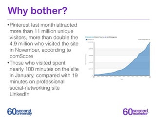 Why bother?
• Pinterest  last month attracted
  more than 11 million unique
  visitors, more than double the
  4.9 million who visited the site
  in November, according to
  comScore
• Those who visited spent
  nearly 100 minutes on the site
  in January, compared with 19
  minutes on professional
  social-networking site
  LinkedIn
 