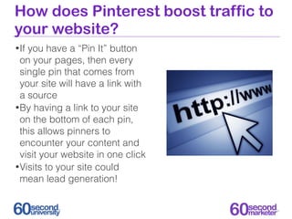 How does Pinterest boost traffic to
your website?
• Ifyou have a “Pin It” button
  on your pages, then every
  single pin that comes from
  your site will have a link with
  a source
• By having a link to your site
  on the bottom of each pin,
  this allows pinners to
  encounter your content and
  visit your website in one click
• Visits to your site could
  mean lead generation!
 
