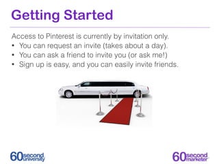 Getting Started
Access to Pinterest is currently by invitation only.
• You can request an invite (takes about a day).
• You can ask a friend to invite you (or ask me!)
• Sign up is easy, and you can easily invite friends.
 