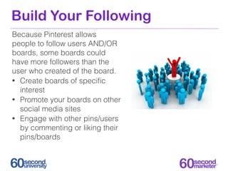 Build Your Following
Because Pinterest allows
people to follow users AND/OR
boards, some boards could
have more followers than the
user who created of the board.
• Create boards of speciﬁc
  interest
• Promote your boards on other
  social media sites
• Engage with other pins/users
  by commenting or liking their
  pins/boards
 